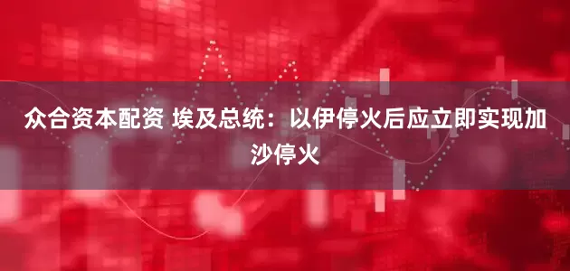 众合资本配资 埃及总统：以伊停火后应立即实现加沙停火