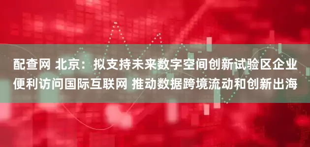 配查网 北京：拟支持未来数字空间创新试验区企业便利访问国际互联网 推动数据跨境流动和创新出海
