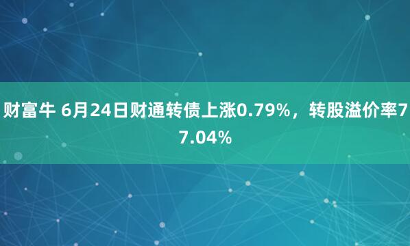 财富牛 6月24日财通转债上涨0.79%，转股溢价率77.04%