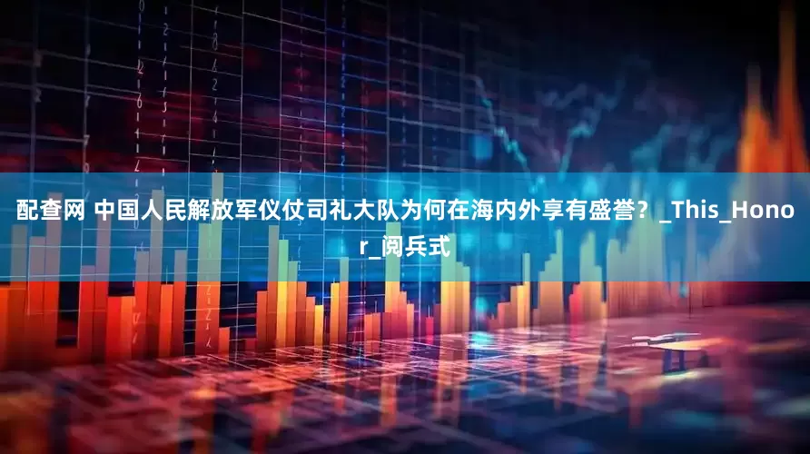 配查网 中国人民解放军仪仗司礼大队为何在海内外享有盛誉？_This_Honor_阅兵式