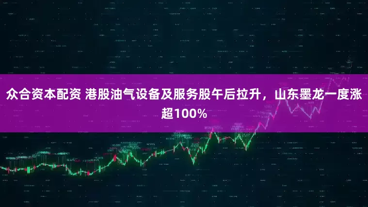 众合资本配资 港股油气设备及服务股午后拉升，山东墨龙一度涨超100%