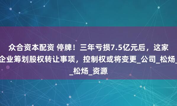 众合资本配资 停牌！三年亏损7.5亿元后，这家造纸企业筹划股权转让事项，控制权或将变更_公司_松炀_资源
