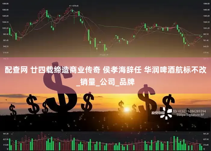 配查网 廿四载缔造商业传奇 侯孝海辞任 华润啤酒航标不改_销量_公司_品牌