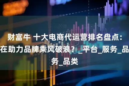 财富牛 十大电商代运营排名盘点：谁在助力品牌乘风破浪？_平台_服务_品类