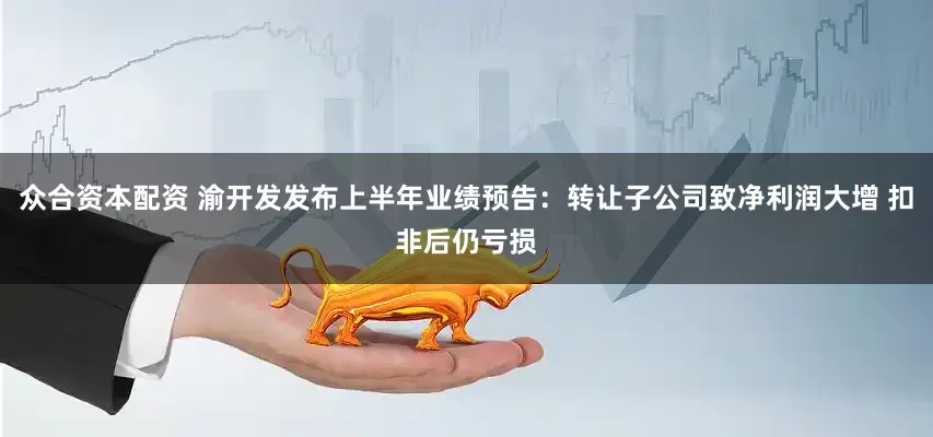 众合资本配资 渝开发发布上半年业绩预告：转让子公司致净利润大增 扣非后仍亏损