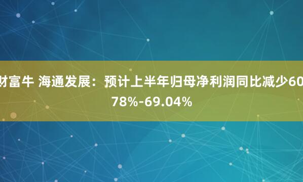 财富牛 海通发展：预计上半年归母净利润同比减少60.78%-69.04%