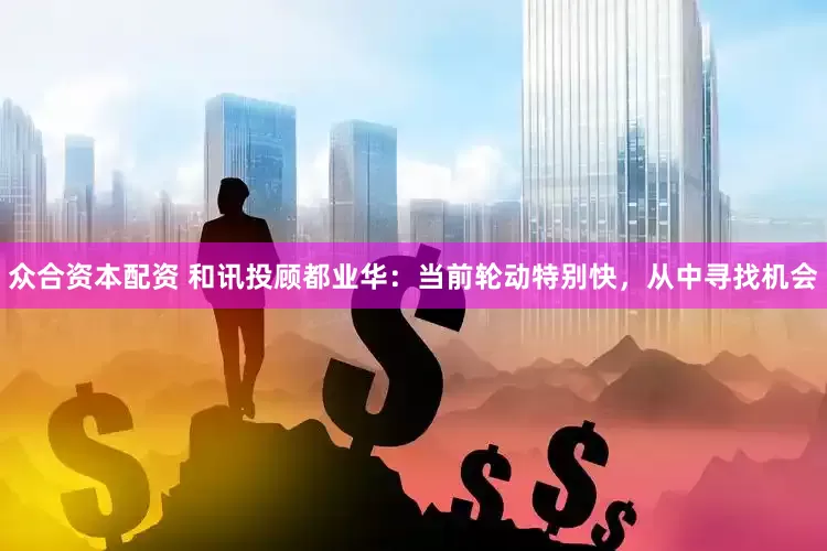 众合资本配资 和讯投顾都业华：当前轮动特别快，从中寻找机会