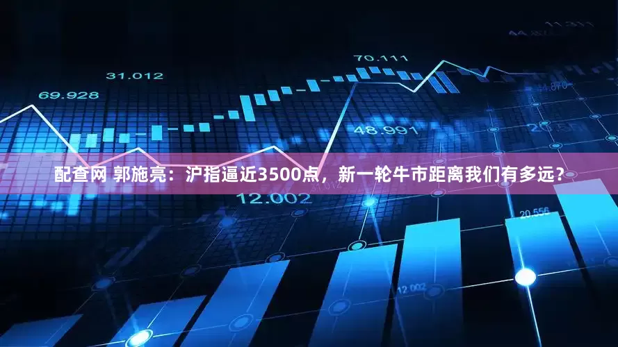 配查网 郭施亮：沪指逼近3500点，新一轮牛市距离我们有多远？
