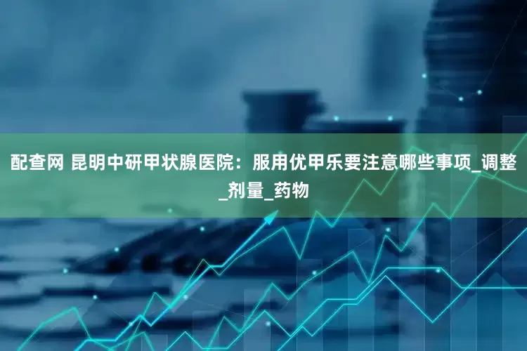 配查网 昆明中研甲状腺医院：服用优甲乐要注意哪些事项_调整_剂量_药物