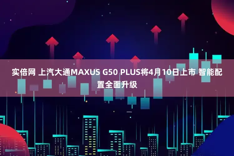 实倍网 上汽大通MAXUS G50 PLUS将4月10日上市 智能配置全面升级