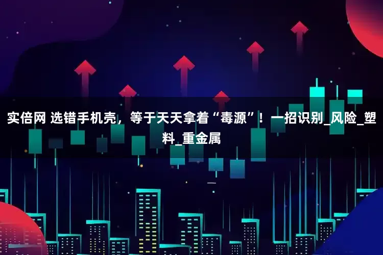 实倍网 选错手机壳，等于天天拿着“毒源”！一招识别_风险_塑料_重金属