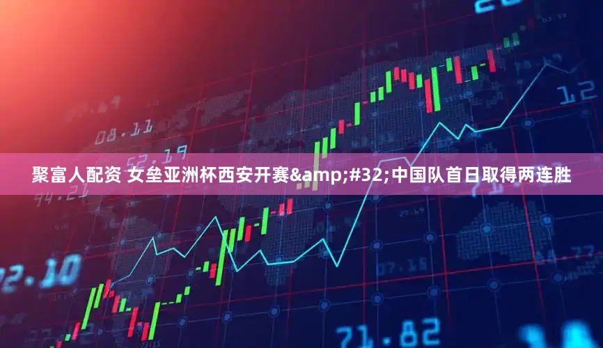 聚富人配资 女垒亚洲杯西安开赛&#32;中国队首日取得两连胜