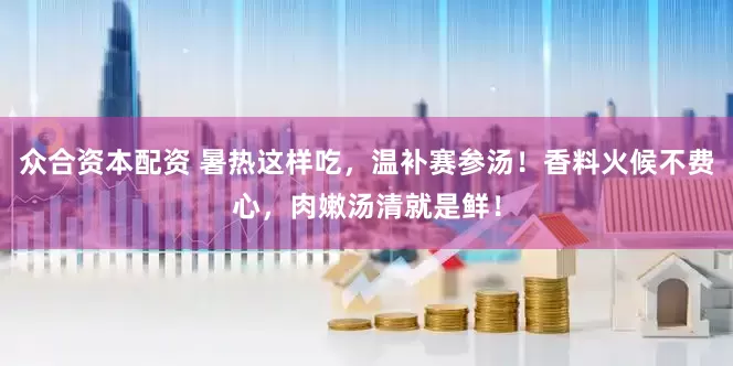 众合资本配资 暑热这样吃，温补赛参汤！香料火候不费心，肉嫩汤清就是鲜！