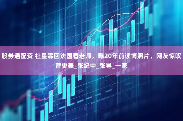 股券通配资 杜星霖回法国看老师，曝20年前读博照片，网友惊叹曾更美_张纪中_张导_一家