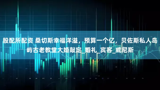 股配所配资 桑切斯幸福洋溢，预算一个亿，贝佐斯私人岛屿古老教堂大婚敲定_婚礼_宾客_威尼斯