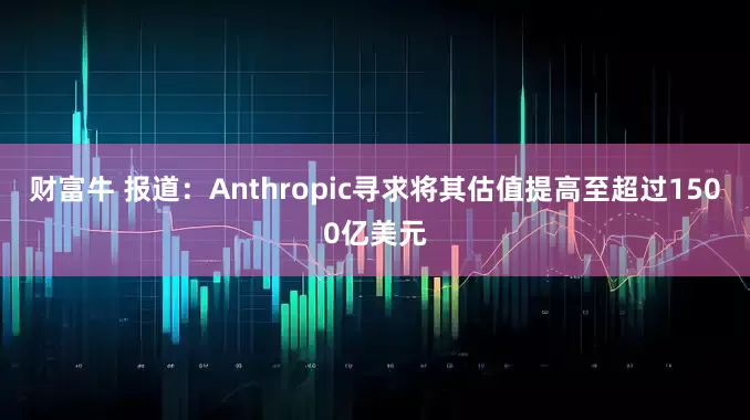 财富牛 报道：Anthropic寻求将其估值提高至超过1500亿美元