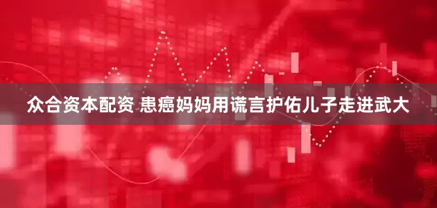 众合资本配资 患癌妈妈用谎言护佑儿子走进武大