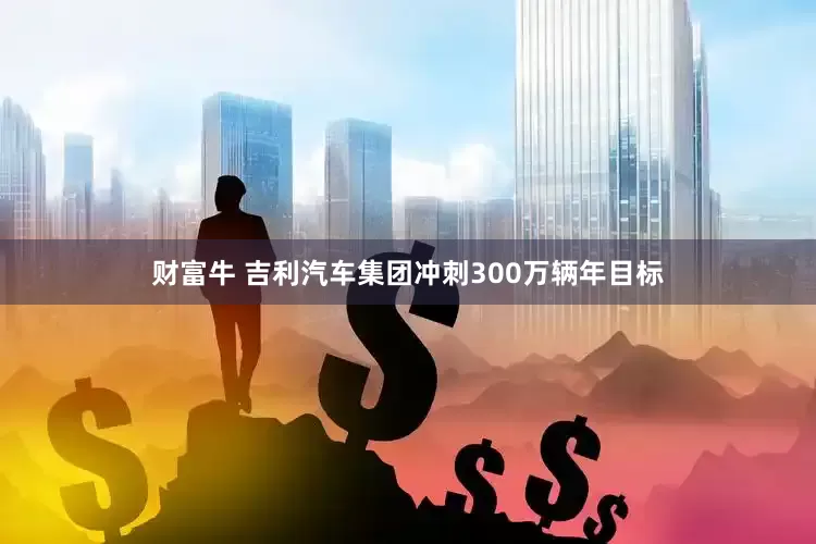 财富牛 吉利汽车集团冲刺300万辆年目标