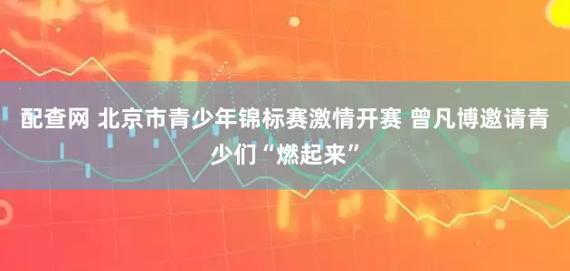 配查网 北京市青少年锦标赛激情开赛 曾凡博邀请青少们“燃起来”
