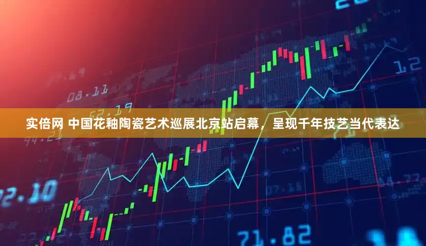 实倍网 中国花釉陶瓷艺术巡展北京站启幕，呈现千年技艺当代表达
