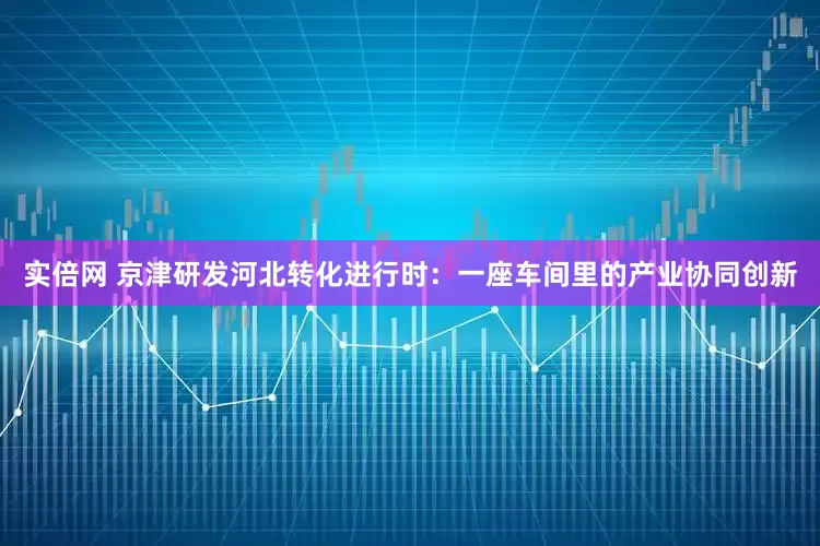 实倍网 京津研发河北转化进行时：一座车间里的产业协同创新