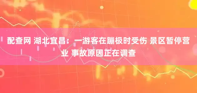 配查网 湖北宜昌：一游客在蹦极时受伤 景区暂停营业 事故原因正在调查