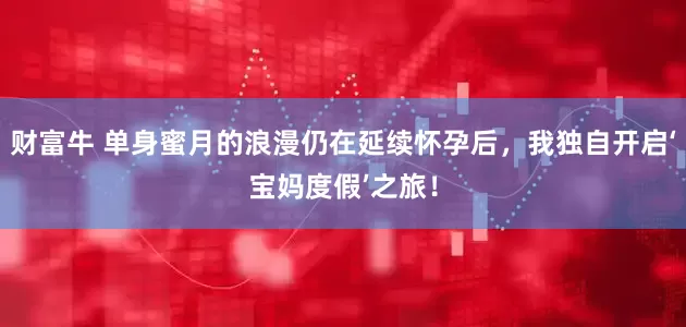 财富牛 单身蜜月的浪漫仍在延续怀孕后，我独自开启‘宝妈度假’之旅！