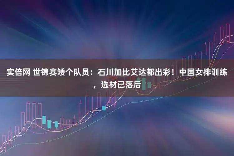 实倍网 世锦赛矮个队员：石川加比艾达都出彩！中国女排训练，选材已落后