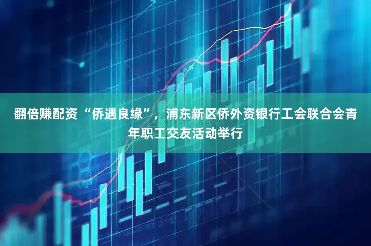 翻倍赚配资 “侨遇良缘”，浦东新区侨外资银行工会联合会青年职工交友活动举行