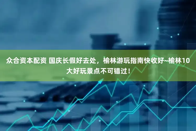 众合资本配资 国庆长假好去处，榆林游玩指南快收好~榆林10大好玩景点不可错过！