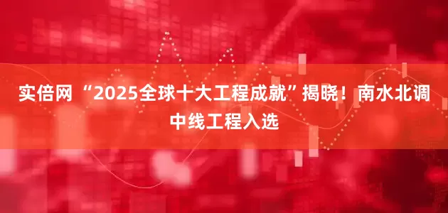 实倍网 “2025全球十大工程成就”揭晓!南水北调中线工程入选