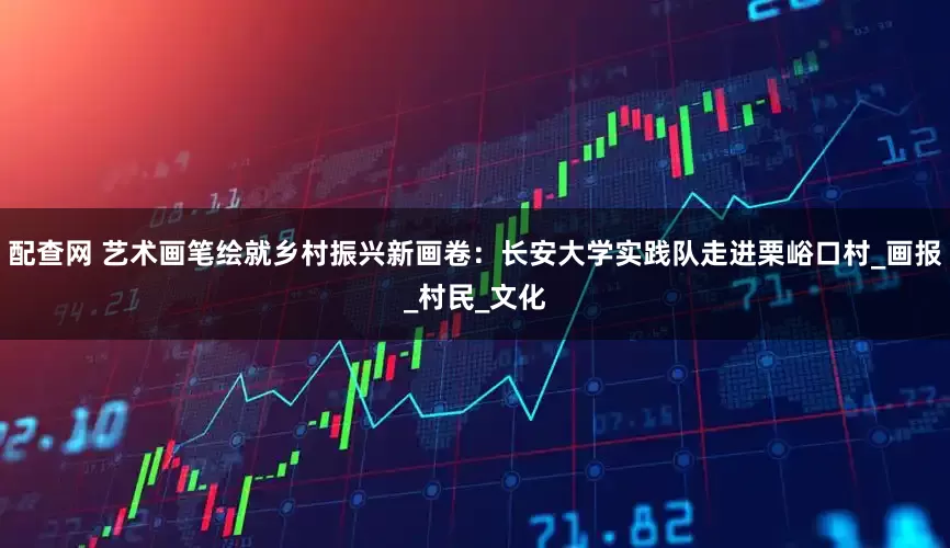 配查网 艺术画笔绘就乡村振兴新画卷:长安大学实践队走进栗峪口村_画报_村民_文化