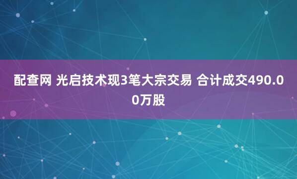 配查网 光启技术现3笔大宗交易 合计成交490.00万股