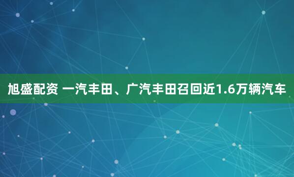 旭盛配资 一汽丰田、广汽丰田召回近1.6万辆汽车