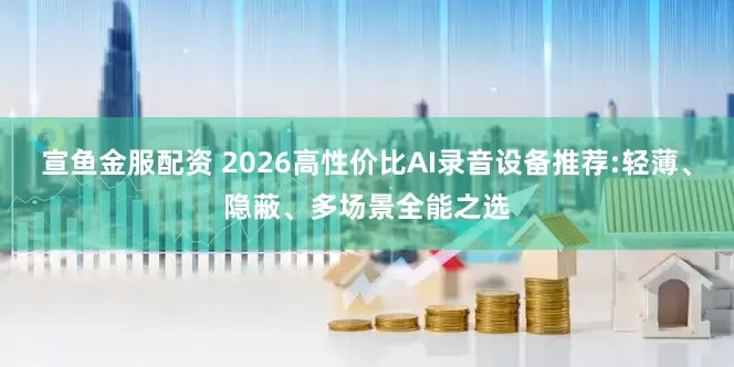 宣鱼金服配资 2026高性价比AI录音设备推荐:轻薄、隐蔽、多场景全能之选