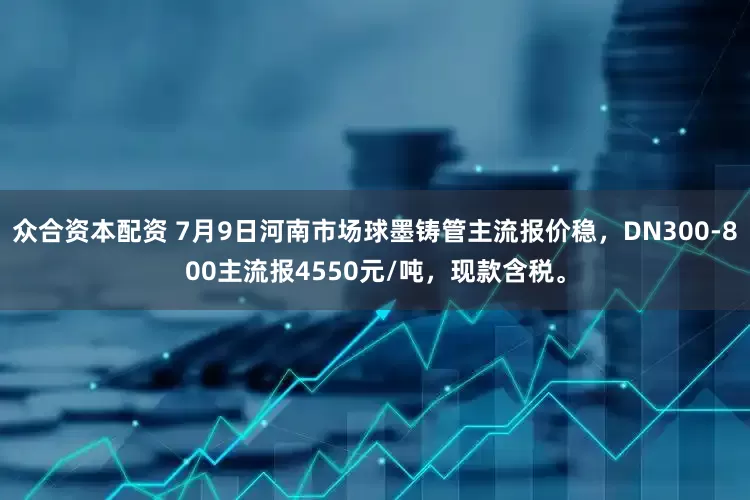 众合资本配资 7月9日河南市场球墨铸管主流报价稳，DN300-800主流报4550元/吨，现款含税。