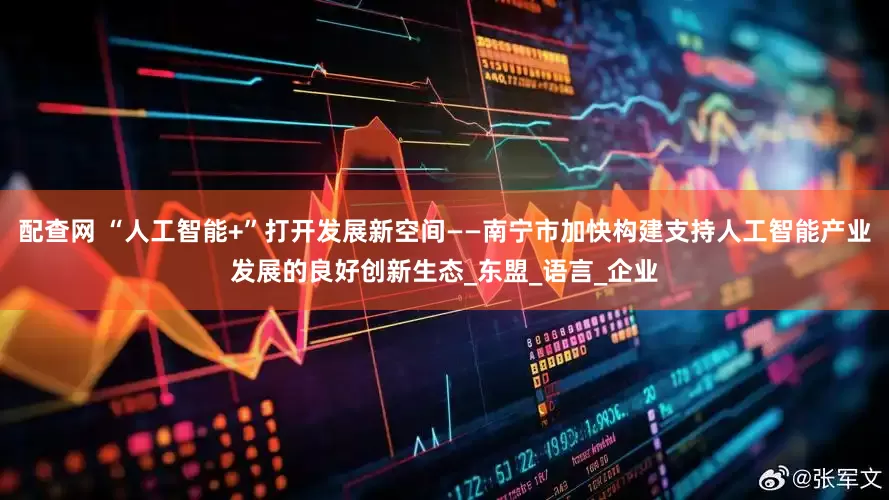 配查网 “人工智能+”打开发展新空间——南宁市加快构建支持人工智能产业发展的良好创新生态_东盟_语言_企业