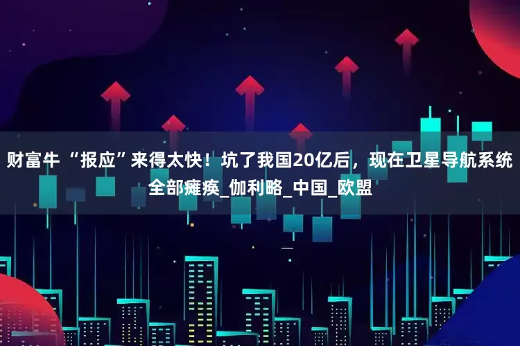 财富牛 “报应”来得太快!坑了我国20亿后,现在卫星导航系统全部瘫痪_伽利略_中国_欧盟