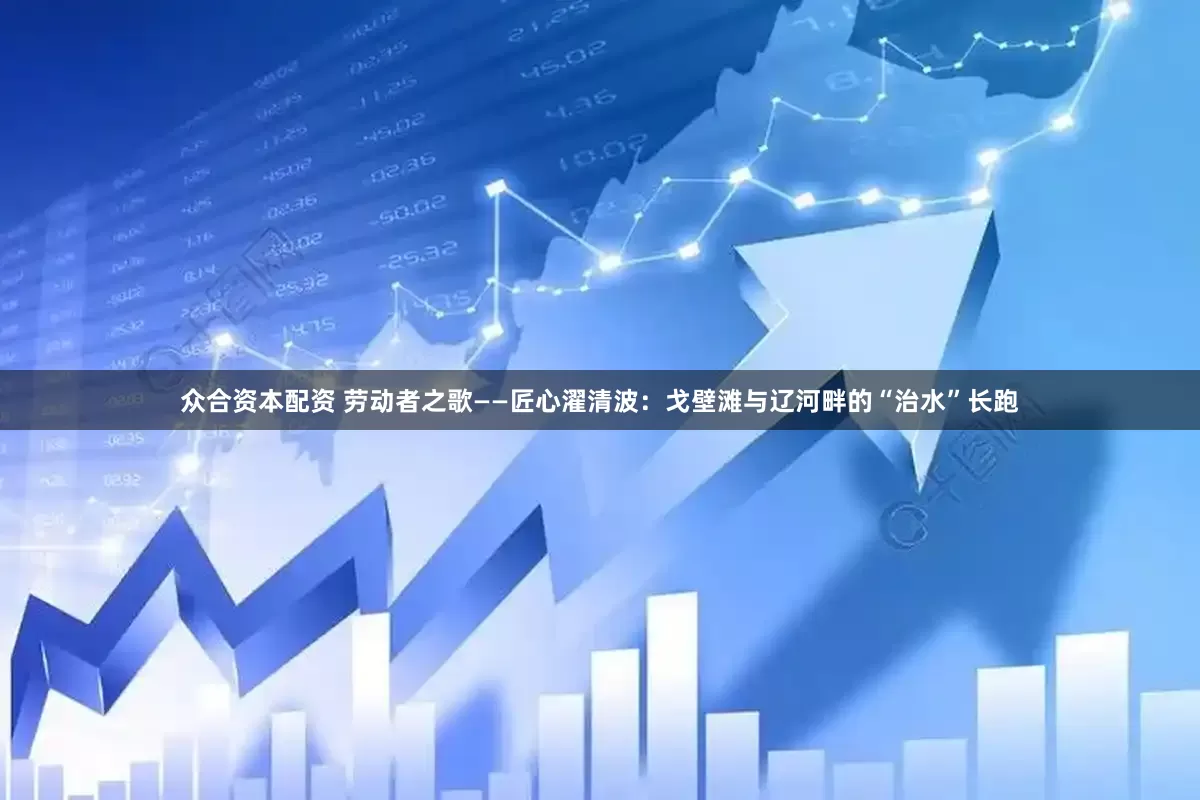 众合资本配资 劳动者之歌——匠心濯清波：戈壁滩与辽河畔的“治水”长跑
