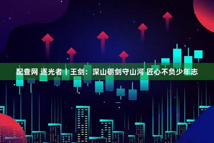 配查网 逐光者丨王剑：深山砺剑守山河 匠心不负少年志