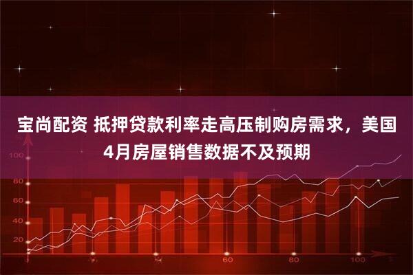 宝尚配资 抵押贷款利率走高压制购房需求，美国4月房屋销售数据不及预期