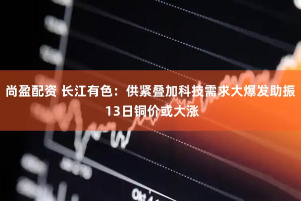 尚盈配资 长江有色：供紧叠加科技需求大爆发助振 13日铜价或大涨