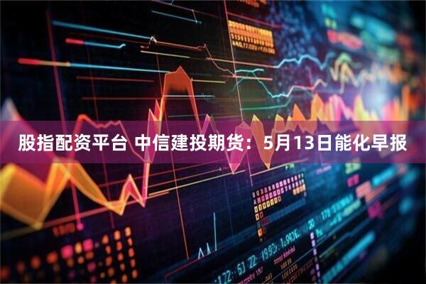 股指配资平台 中信建投期货：5月13日能化早报