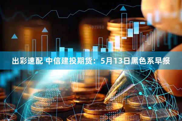 出彩速配 中信建投期货：5月13日黑色系早报